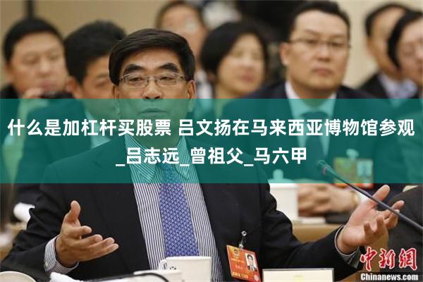 什么是加杠杆买股票 吕文扬在马来西亚博物馆参观_吕志远_曾祖父_马六甲