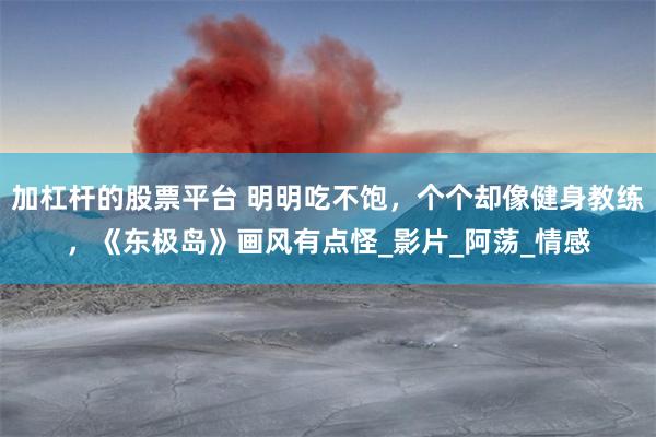 加杠杆的股票平台 明明吃不饱，个个却像健身教练，《东极岛》画风有点怪_影片_阿荡_情感