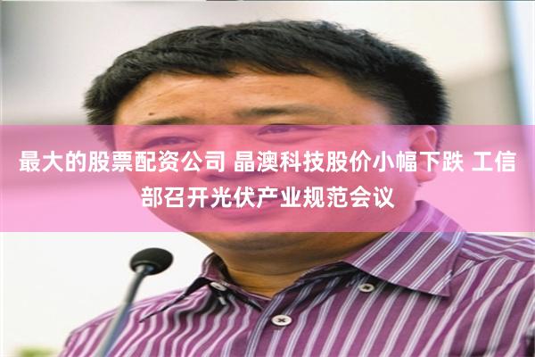 最大的股票配资公司 晶澳科技股价小幅下跌 工信部召开光伏产业规范会议