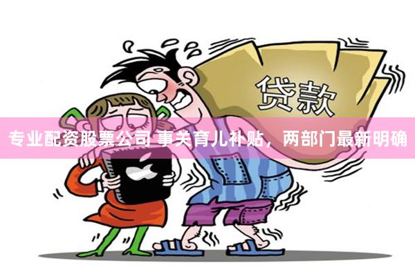 专业配资股票公司 事关育儿补贴，两部门最新明确