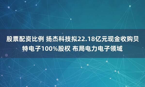 股票配资比例 扬杰科技拟22.18亿元现金收购贝特电子100%股权 布局电力电子领域