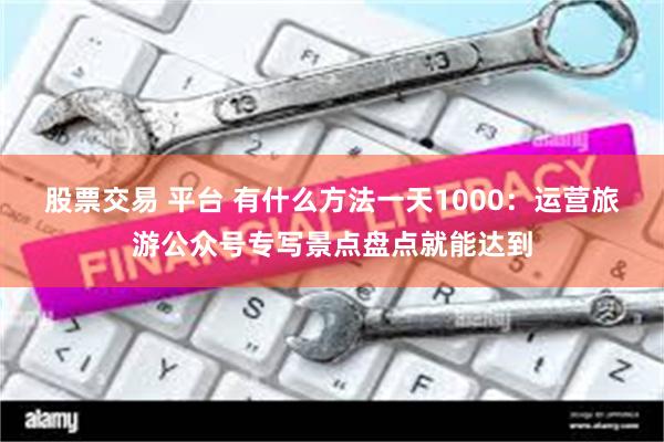 股票交易 平台 有什么方法一天1000：运营旅游公众号专写景点盘点就能达到