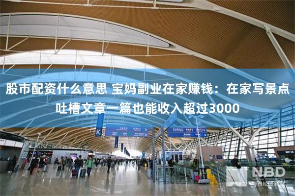 股市配资什么意思 宝妈副业在家赚钱：在家写景点吐槽文章一篇也能收入超过3000