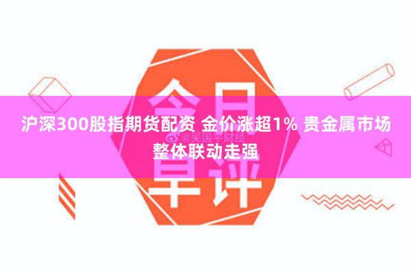 沪深300股指期货配资 金价涨超1% 贵金属市场整体联动走强