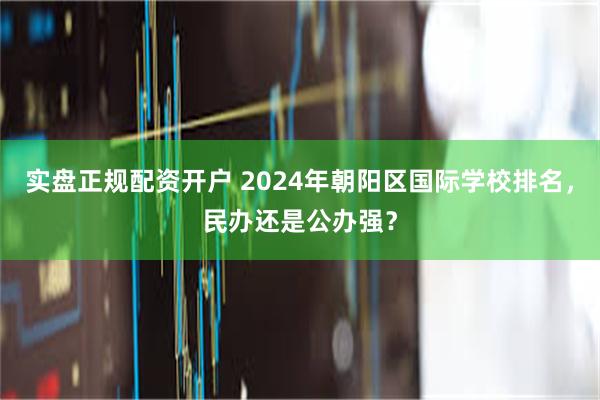 实盘正规配资开户 2024年朝阳区国际学校排名，民办还是公办强？