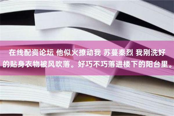 在线配资论坛 他似火撩动我 苏蔓秦烈 我刚洗好的贴身衣物被风吹落。好巧不巧落进楼下的阳台里。