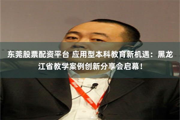 东莞股票配资平台 应用型本科教育新机遇：黑龙江省教学案例创新分享会启幕！